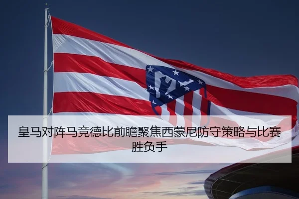 皇马对阵马竞德比前瞻聚焦西蒙尼防守策略与比赛胜负手 | kaiyun