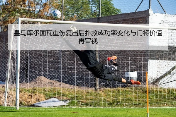 皇马库尔图瓦重伤复出后扑救成功率变化与门将价值再审视