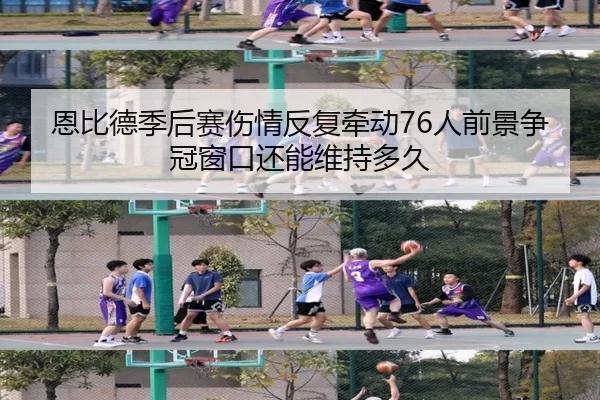 恩比德季后赛伤情反复牵动76人前景争冠窗口还能维持多久