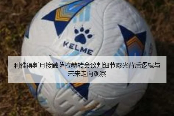 利雅得新月接触萨拉赫转会谈判细节曝光背后逻辑与未来走向观察