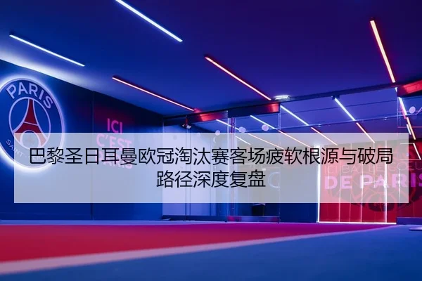 巴黎圣日耳曼欧冠淘汰赛客场疲软根源与破局路径深度复盘