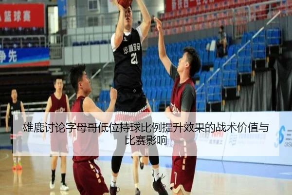 雄鹿讨论字母哥低位持球比例提升效果的战术价值与比赛影响