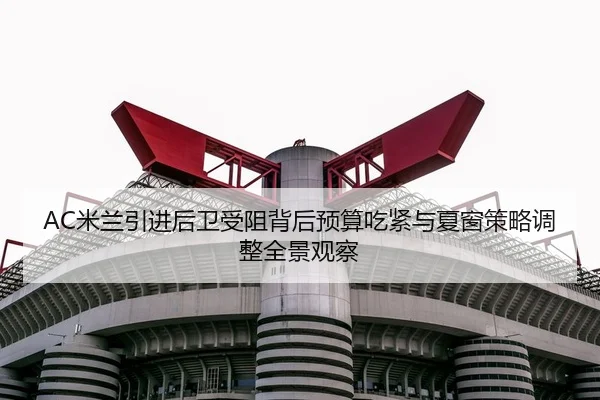 AC米兰引进后卫受阻背后预算吃紧与夏窗策略调整全景观察